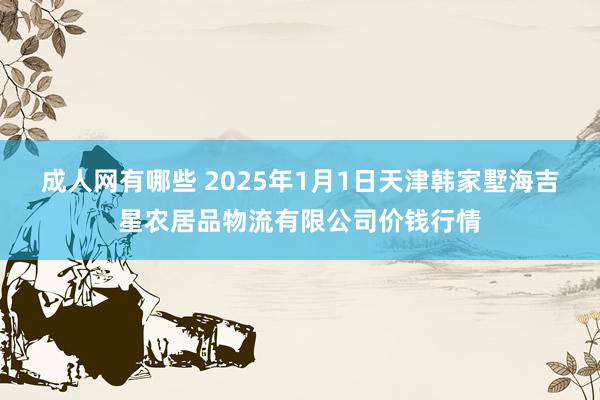 成人网有哪些 2025年1月1日天津韩家墅海吉星农居品物流有限公司价钱行情