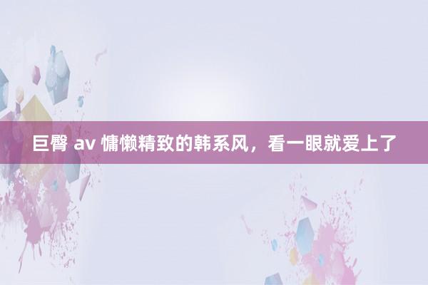 巨臀 av 慵懒精致的韩系风，看一眼就爱上了