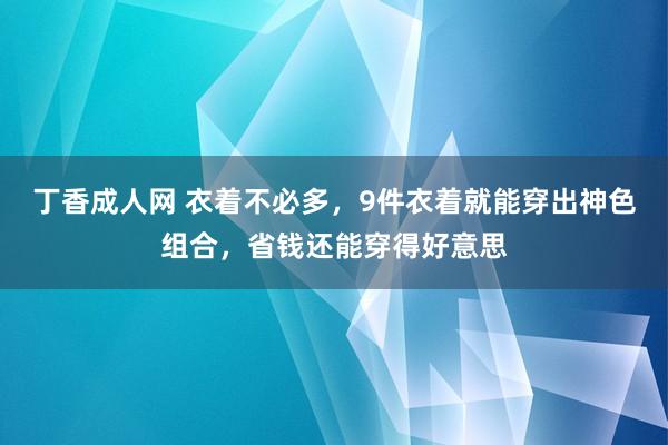 丁香成人网 衣着不必多，9件衣着就能穿出神色组合，省钱还能穿得好意思