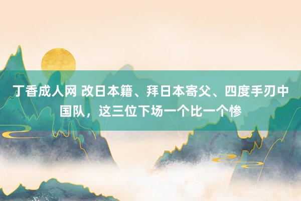 丁香成人网 改日本籍、拜日本寄父、四度手刃中国队，这三位下场一个比一个惨