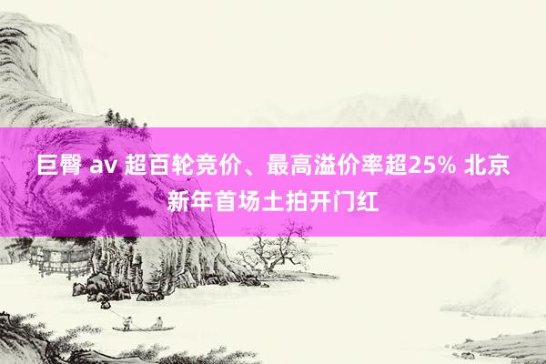 巨臀 av 超百轮竞价、最高溢价率超25% 北京新年首场土拍开门红