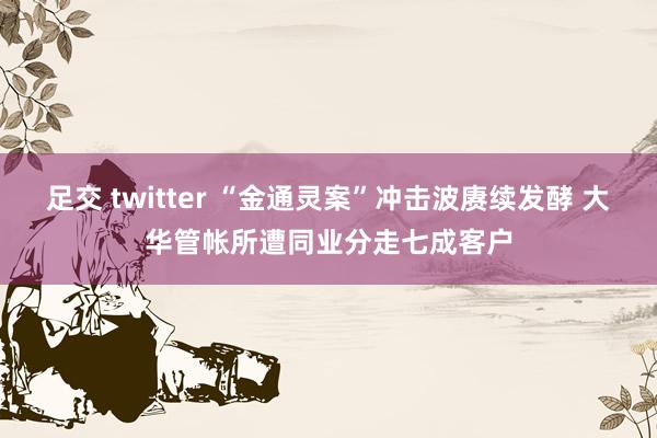 足交 twitter “金通灵案”冲击波赓续发酵 大华管帐所遭同业分走七成客户