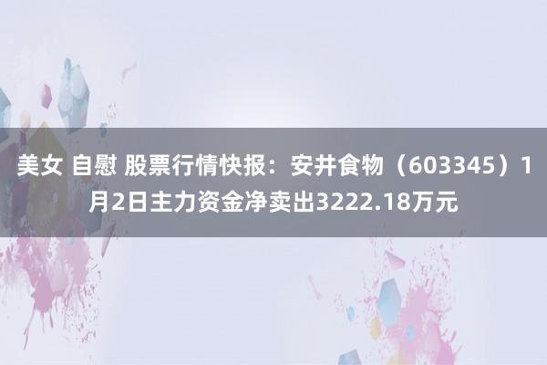 美女 自慰 股票行情快报：安井食物（603345）1月2日主力资金净卖出3222.18万元