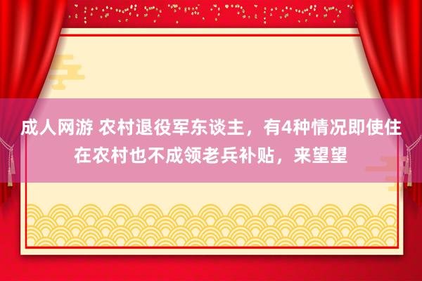 成人网游 农村退役军东谈主，有4种情况即使住在农村也不成领老兵补贴，来望望