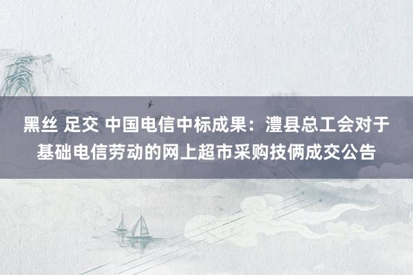 黑丝 足交 中国电信中标成果：澧县总工会对于基础电信劳动的网上超市采购技俩成交公告