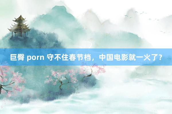 巨臀 porn 守不住春节档，中国电影就一火了？