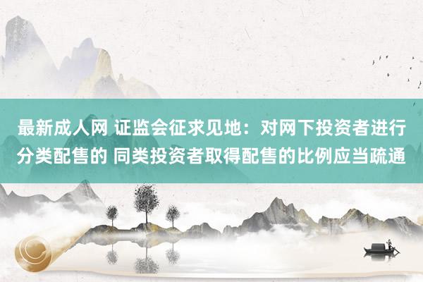 最新成人网 证监会征求见地：对网下投资者进行分类配售的 同类投资者取得配售的比例应当疏通