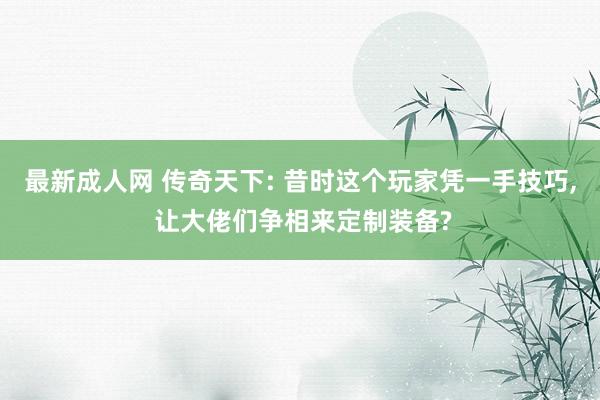 最新成人网 传奇天下: 昔时这个玩家凭一手技巧, 让大佬们争相来定制装备?