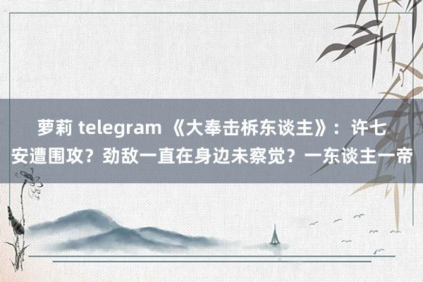 萝莉 telegram 《大奉击柝东谈主》：许七安遭围攻？劲敌一直在身边未察觉？一东谈主一帝