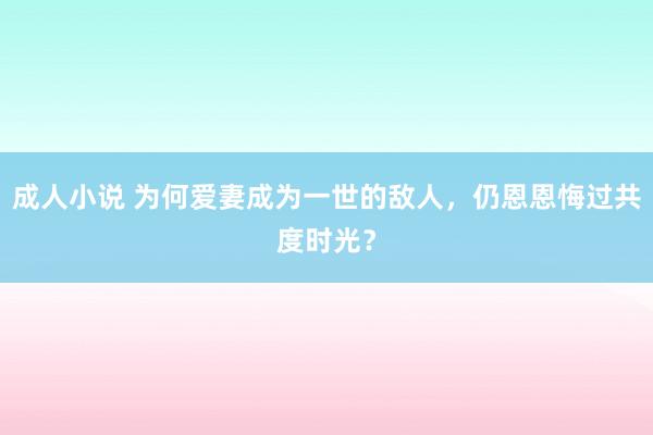 成人小说 为何爱妻成为一世的敌人，仍恩恩悔过共度时光？