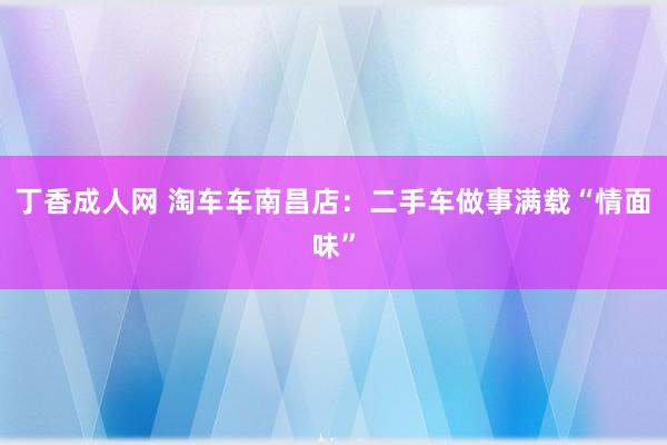 丁香成人网 淘车车南昌店：二手车做事满载“情面味”