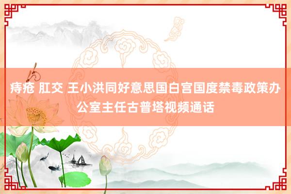 痔疮 肛交 王小洪同好意思国白宫国度禁毒政策办公室主任古普塔视频通话