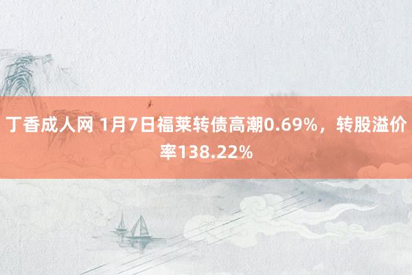 丁香成人网 1月7日福莱转债高潮0.69%，转股溢价率138.22%