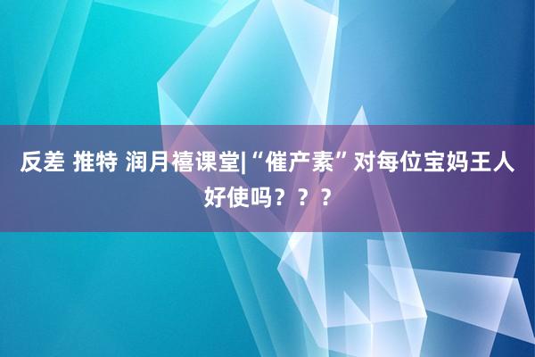 反差 推特 润月禧课堂|“催产素”对每位宝妈王人好使吗？？？