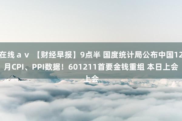 在线ａｖ 【财经早报】9点半 国度统计局公布中国12月CPI、PPI数据！601211首要金钱重组 本日上会