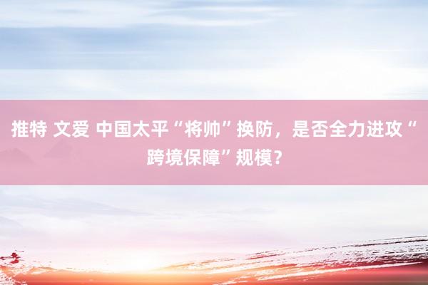 推特 文爱 中国太平“将帅”换防，是否全力进攻“跨境保障”规模？