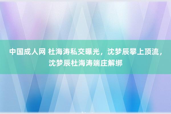 中国成人网 杜海涛私交曝光，沈梦辰攀上顶流，沈梦辰杜海涛端庄解绑