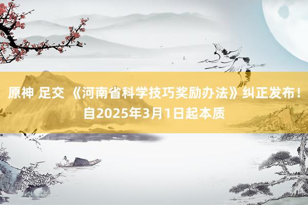 原神 足交 《河南省科学技巧奖励办法》纠正发布！自2025年3月1日起本质