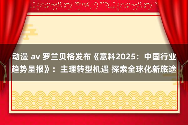 动漫 av 罗兰贝格发布《意料2025：中国行业趋势呈报》：主理转型机遇 探索全球化新旅途