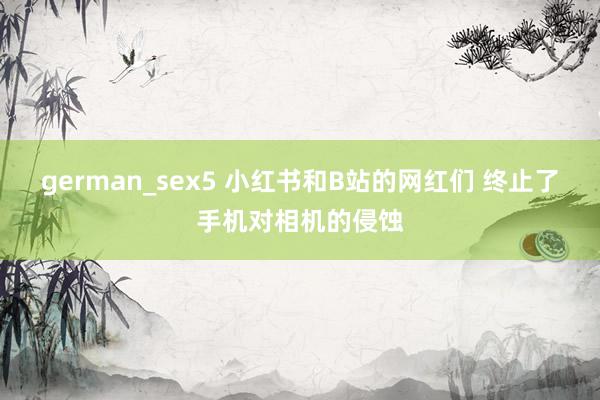 german_sex5 小红书和B站的网红们 终止了手机对相机的侵蚀