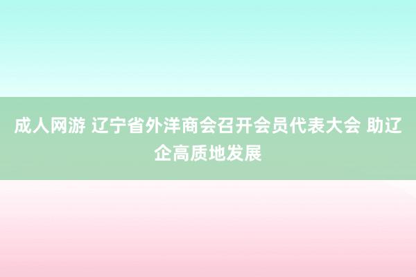 成人网游 辽宁省外洋商会召开会员代表大会 助辽企高质地发展