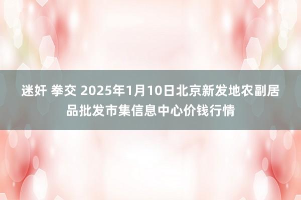 迷奸 拳交 2025年1月10日北京新发地农副居品批发市集信息中心价钱行情