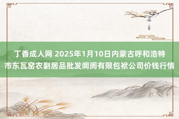 丁香成人网 2025年1月10日内蒙古呼和浩特市东瓦窑农副居品批发阛阓有限包袱公司价钱行情