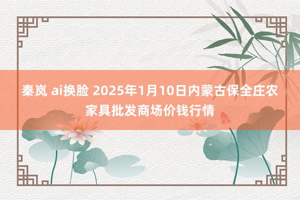 秦岚 ai换脸 2025年1月10日内蒙古保全庄农家具批发商场价钱行情