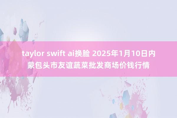 taylor swift ai换脸 2025年1月10日内蒙包头市友谊蔬菜批发商场价钱行情