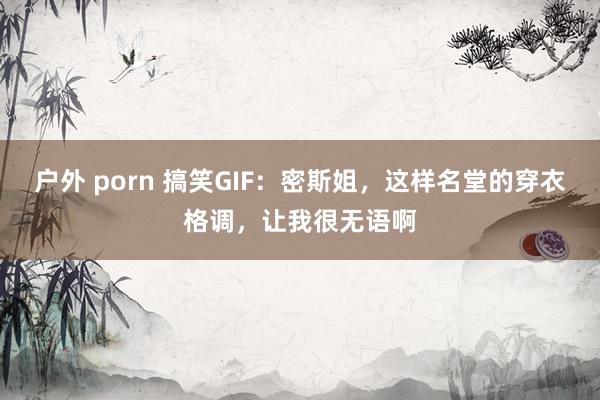 户外 porn 搞笑GIF：密斯姐，这样名堂的穿衣格调，让我很无语啊