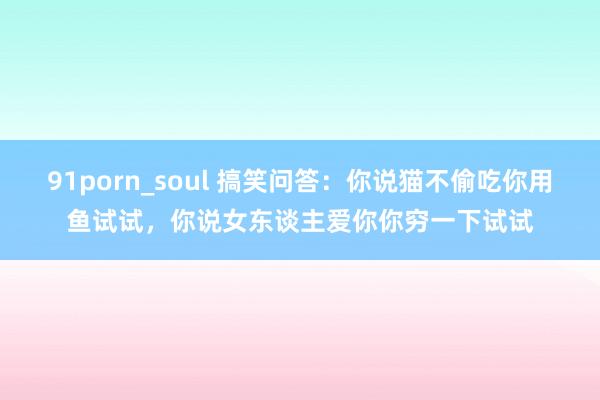 91porn_soul 搞笑问答：你说猫不偷吃你用鱼试试，你说女东谈主爱你你穷一下试试