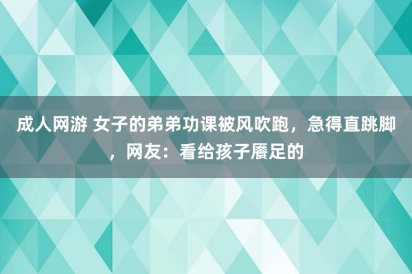 成人网游 女子的弟弟功课被风吹跑，急得直跳脚，网友：看给孩子餍足的