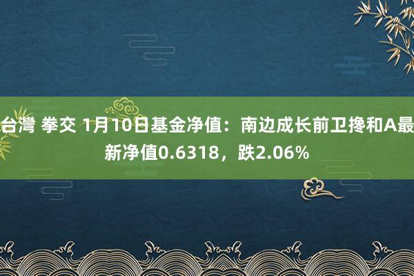 台灣 拳交 1月10日基金净值：南边成长前卫搀和A最新净值0.6318，跌2.06%