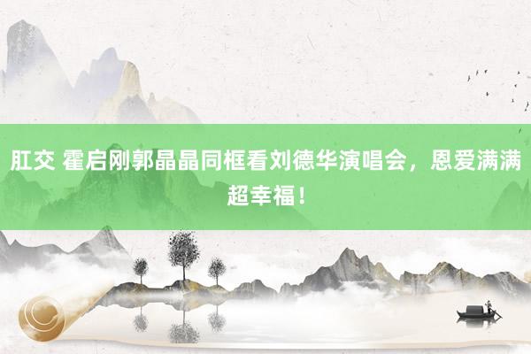 肛交 霍启刚郭晶晶同框看刘德华演唱会，恩爱满满超幸福！