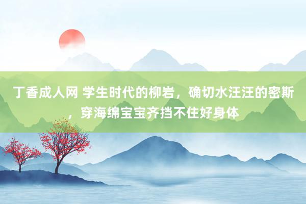 丁香成人网 学生时代的柳岩，确切水汪汪的密斯，穿海绵宝宝齐挡不住好身体