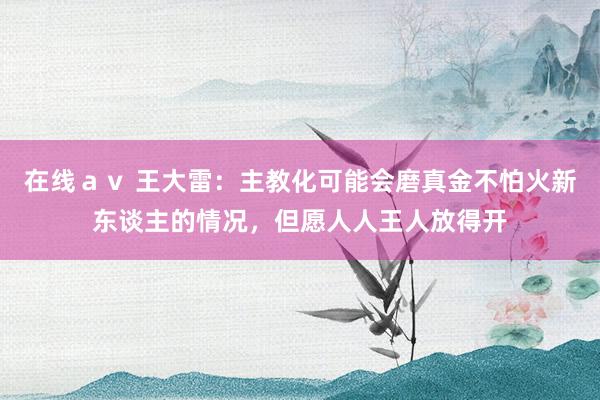 在线ａｖ 王大雷：主教化可能会磨真金不怕火新东谈主的情况，但愿人人王人放得开