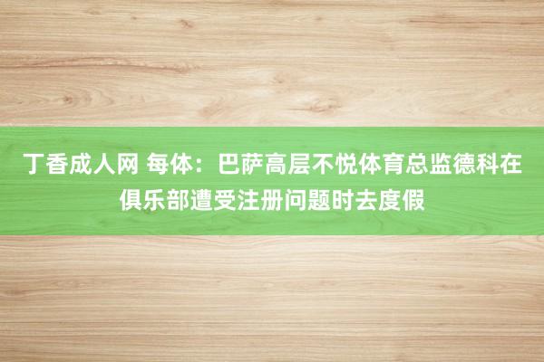 丁香成人网 每体：巴萨高层不悦体育总监德科在俱乐部遭受注册问题时去度假