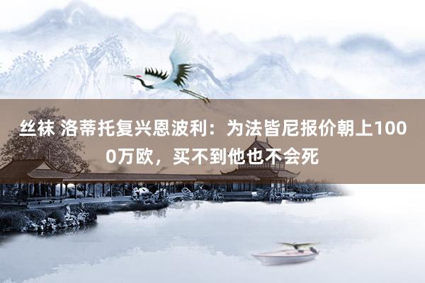 丝袜 洛蒂托复兴恩波利：为法皆尼报价朝上1000万欧，买不到他也不会死