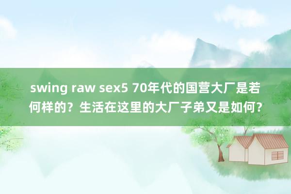 swing raw sex5 70年代的国营大厂是若何样的？生活在这里的大厂子弟又是如何？