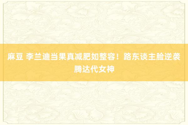 麻豆 李兰迪当果真减肥如整容！路东谈主脸逆袭腾达代女神