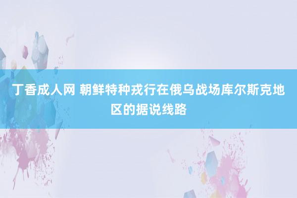 丁香成人网 朝鲜特种戎行在俄乌战场库尔斯克地区的据说线路