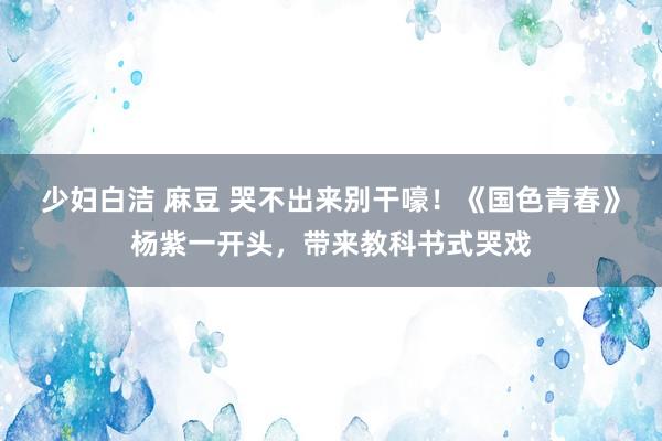 少妇白洁 麻豆 哭不出来别干嚎！《国色青春》杨紫一开头，带来教科书式哭戏