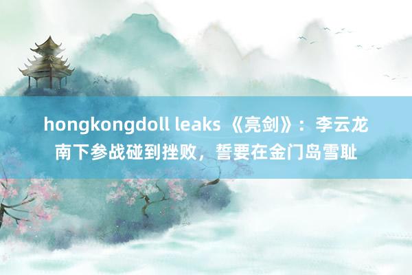 hongkongdoll leaks 《亮剑》：李云龙南下参战碰到挫败，誓要在金门岛雪耻