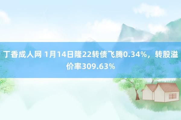 丁香成人网 1月14日隆22转债飞腾0.34%，转股溢价率309.63%