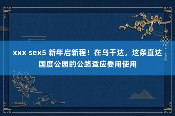 xxx sex5 新年启新程！在乌干达，这条直达国度公园的公路适应委用使用