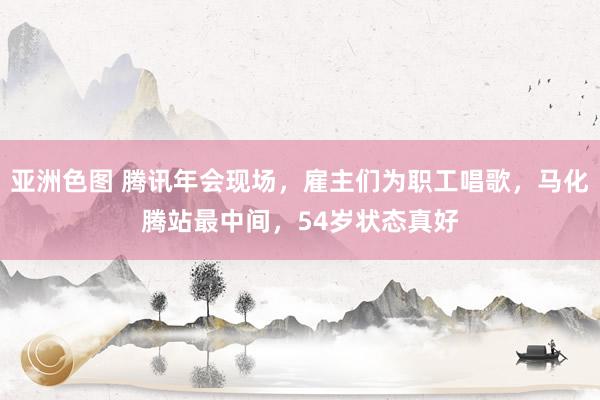 亚洲色图 腾讯年会现场，雇主们为职工唱歌，马化腾站最中间，54岁状态真好