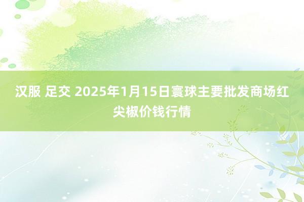 汉服 足交 2025年1月15日寰球主要批发商场红尖椒价钱行情