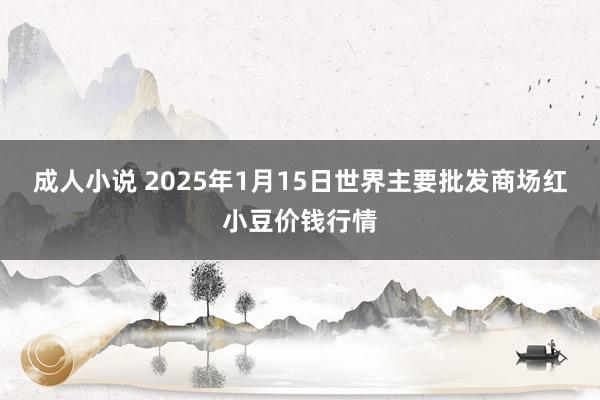 成人小说 2025年1月15日世界主要批发商场红小豆价钱行情