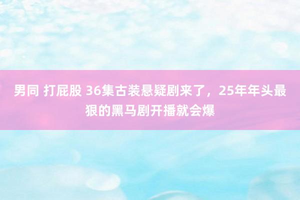 男同 打屁股 36集古装悬疑剧来了，25年年头最狠的黑马剧开播就会爆