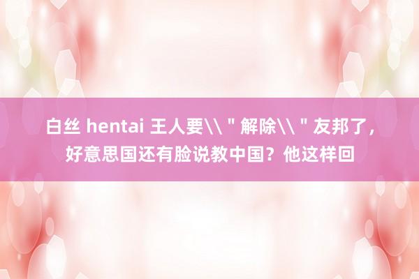 白丝 hentai 王人要\＂解除\＂友邦了，好意思国还有脸说教中国？他这样回